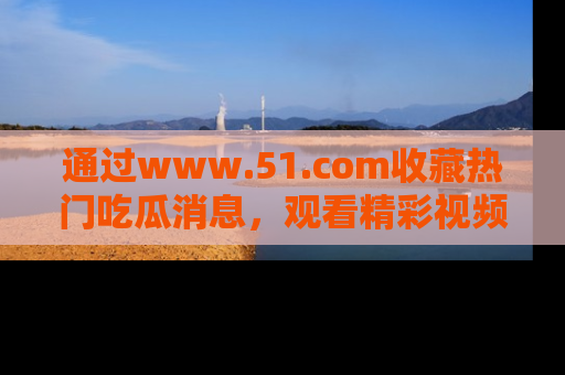 通过www.51.com收藏热门吃瓜消息,观看精彩视频与段子!