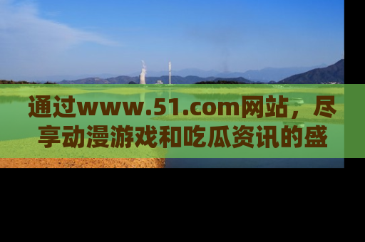 通过www.51.com网站,尽享动漫游戏和吃瓜资讯的盛宴!