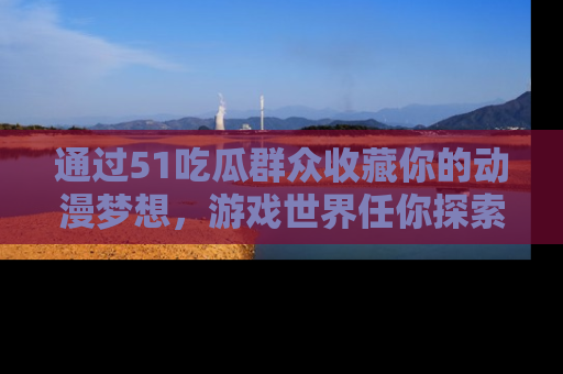 通过51吃瓜群众收藏你的动漫梦想，游戏世界任你探索
