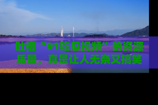 吐槽“91吃瓜视频”的资源质量,真是让人无奈又搞笑!