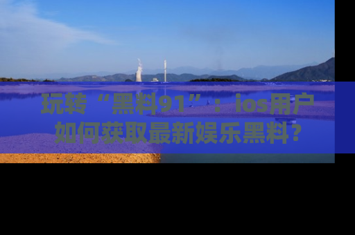 玩转“黑料91”:ios用户如何获取最新娱乐黑料?