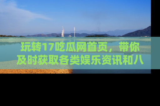 玩转17吃瓜网首页,带你及时获取各类娱乐资讯和八卦故事!