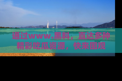 通过www.黑料,直达多种精彩吃瓜资源,快来围观