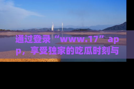 通过登录“www.17”app,享受独家的吃瓜时刻与娱乐资讯!