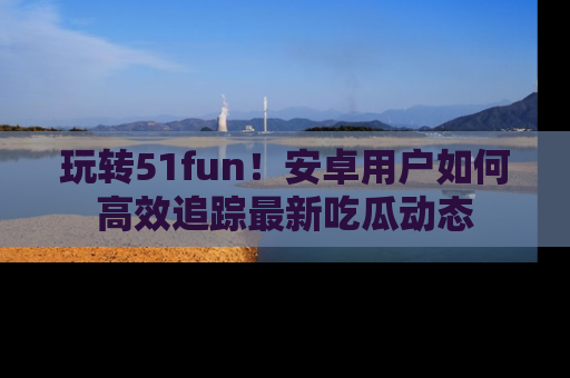 玩转51fun!安卓用户如何高效追踪最新吃瓜动态