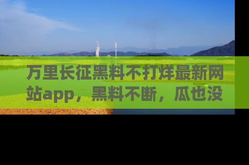 万里长征黑料不打烊最新网站app,黑料不断,瓜也没断,真香!