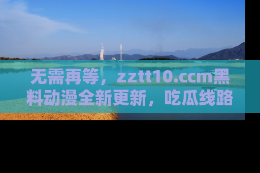 无需再等,zztt10.ccm黑料动漫全新更新,吃瓜线路佛系推荐!