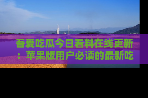 吾爱吃瓜今日看料在线更新:苹果版用户必读的最新吃瓜技巧
