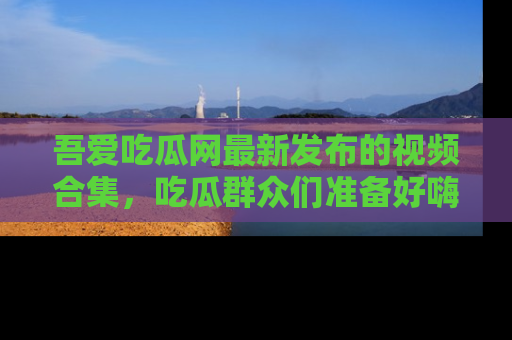 吾爱吃瓜网最新发布的视频合集，吃瓜群众们准备好嗨起来了吗？