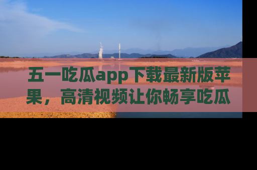 五一吃瓜app下载最新版苹果,高清视频让你畅享吃瓜乐趣