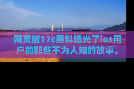 网页版17c黑料曝光了ios用户的那些不为人知的故事。
