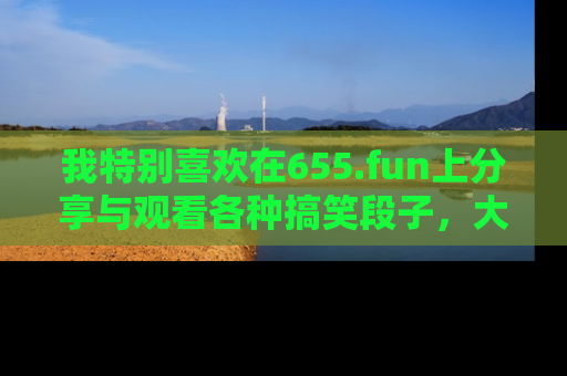 我特别喜欢在655.fun上分享与观看各种搞笑段子,大家一起来享受乐趣吧!