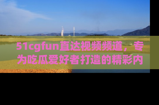 51cgfun直达视频频道，专为吃瓜爱好者打造的精彩内容库！