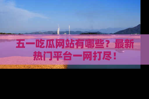 五一吃瓜网站有哪些？最新热门平台一网打尽！