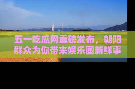 五一吃瓜网重磅发布,朝阳群众为你带来娱乐圈新鲜事!