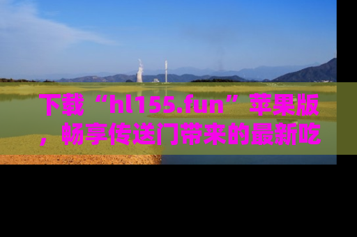 下载“hl155.fun”苹果版，畅享传送门带来的最新吃瓜资讯