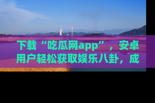 下载“吃瓜网app”,安卓用户轻松获取娱乐八卦,成为身边的知情达人!