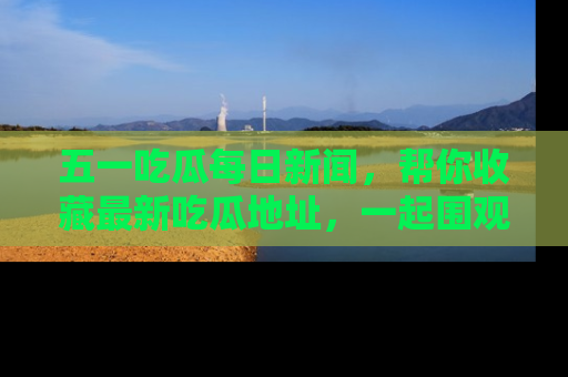 五一吃瓜每日新闻,帮你收藏最新吃瓜地址,一起围观吧!