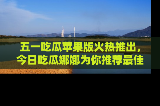 五一吃瓜苹果版火热推出，今日吃瓜娜娜为你推荐最佳美食！