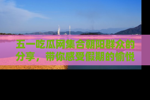 五一吃瓜网集合朝阳群众的分享，带你感受假期的愉悦！