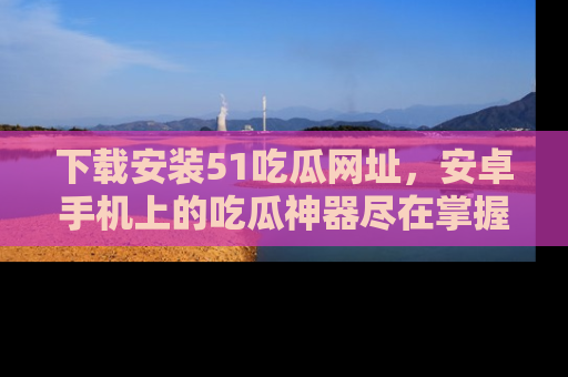 下载安装51吃瓜网址,安卓手机上的吃瓜神器尽在掌握