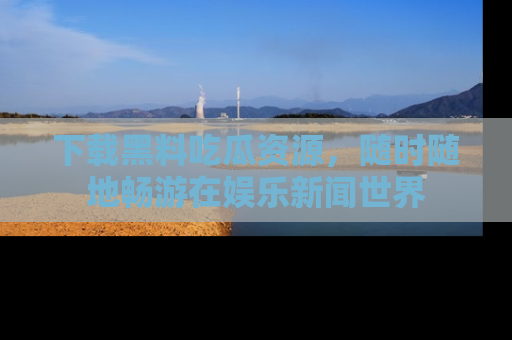下载黑料吃瓜资源,随时随地畅游在娱乐新闻世界
