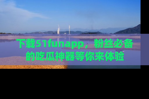 下载51funapp,粉丝必备的吃瓜神器等你来体验