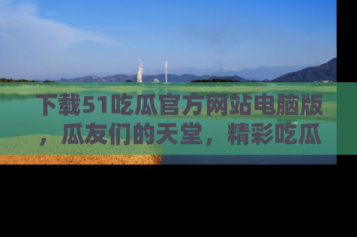 下载51吃瓜官方网站电脑版,瓜友们的天堂,精彩吃瓜故事不容错过!