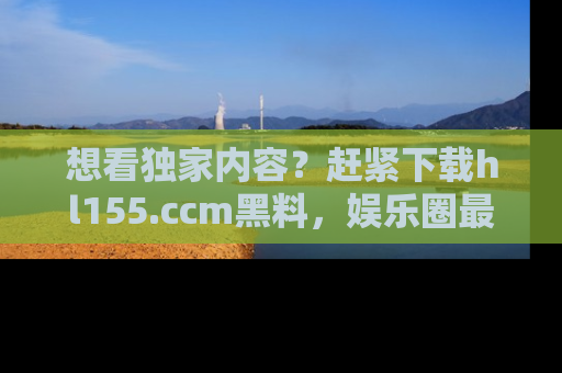 想看独家内容?赶紧下载hl155.ccm黑料,娱乐圈最劲爆的新闻一手掌握!