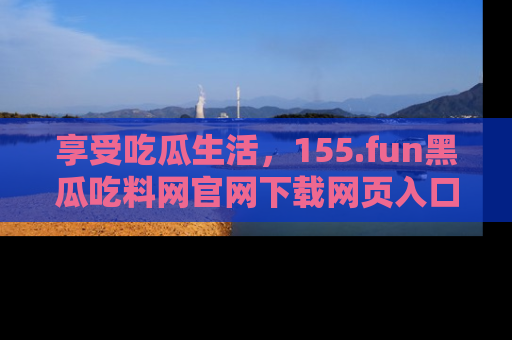 享受吃瓜生活,155.fun黑瓜吃料网官网下载网页入口全解析