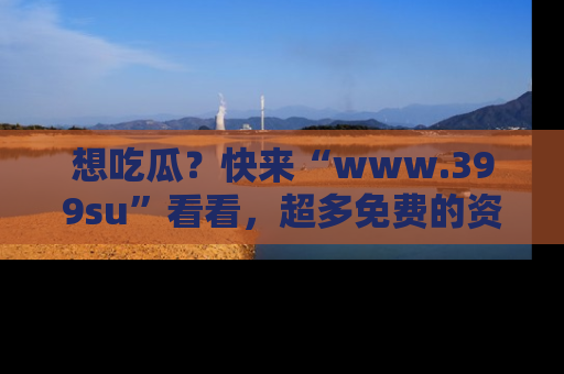 想吃瓜?快来“www.399su”看看,超多免费的资源让你尽情享受!