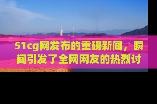 51cg网发布的重磅新闻,瞬间引发了全网网友的热烈讨论!