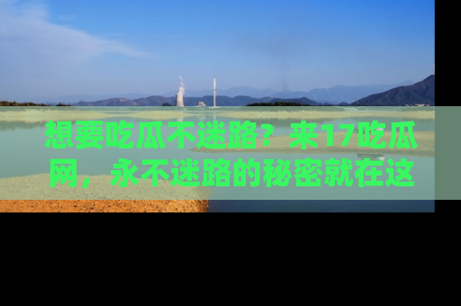 想要吃瓜不迷路?来17吃瓜网,永不迷路的秘密就在这里!