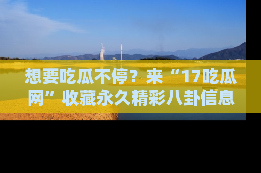 想要吃瓜不停?来“17吃瓜网”收藏永久精彩八卦信息!