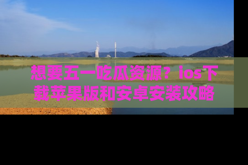 想要五一吃瓜资源?ios下载苹果版和安卓安装攻略
