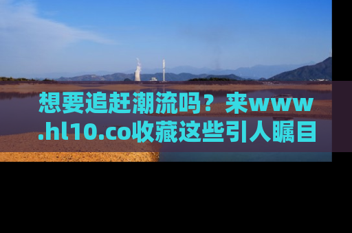 想要追赶潮流吗?来www.hl10.co收藏这些引人瞩目的新闻瞬间吧!