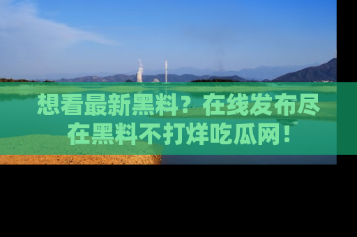 想看最新黑料?在线发布尽在黑料不打烊吃瓜网!