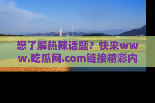 想了解热辣话题?快来www.吃瓜网.com链接精彩内容!