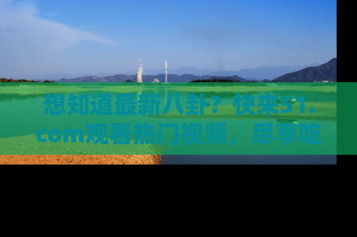 想知道最新八卦?快来51.com观看热门视频,尽享吃瓜乐趣!