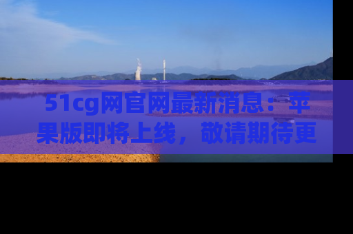 51cg网官网最新消息:苹果版即将上线,敬请期待更多吃瓜内容!