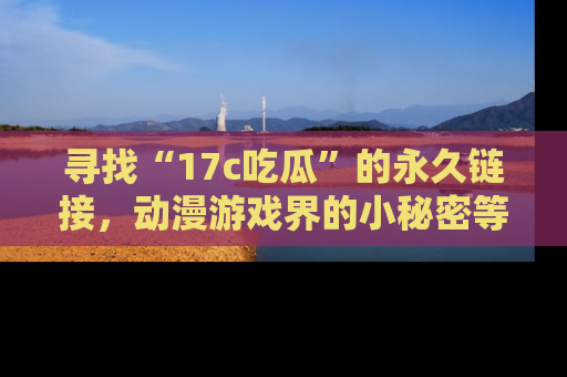 寻找“17c吃瓜”的永久链接,动漫游戏界的小秘密等你来揭秘!