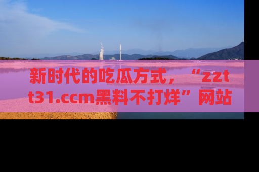 新时代的吃瓜方式,“zztt31.ccm黑料不打烊”网站为iOS用户带来惊喜