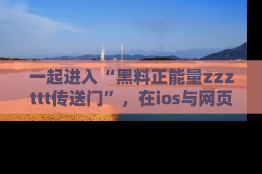 一起进入“黑料正能量zzzttt传送门”,在ios与网页中享受热辣资讯的快乐吧!