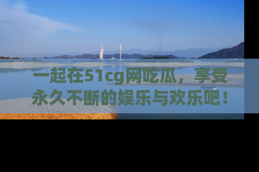 一起在51cg网吃瓜,享受永久不断的娱乐与欢乐吧!