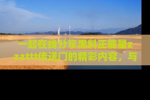 一起在线分享黑料正能量zzzttt传送门的精彩内容，与朋友互动！