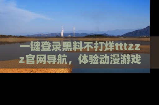一键登录黑料不打烊tttzzz官网导航,体验动漫游戏风格黑料盛宴