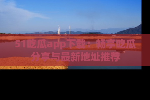 51吃瓜app下载:畅享吃瓜分享与最新地址推荐