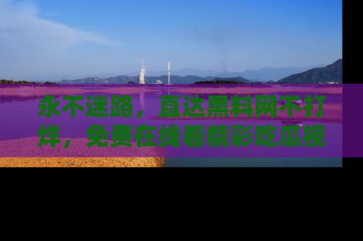永不迷路，直达黑料网不打烊，免费在线看精彩吃瓜视频！