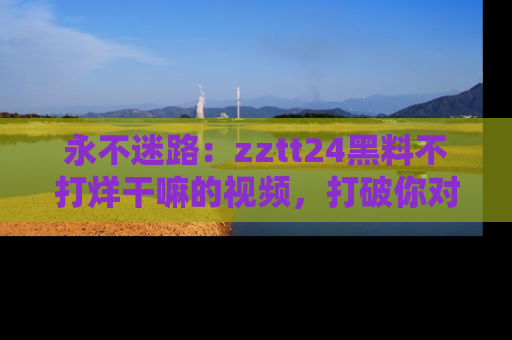 永不迷路：zztt24黑料不打烊干嘛的视频，打破你对吃瓜的固有认知！
