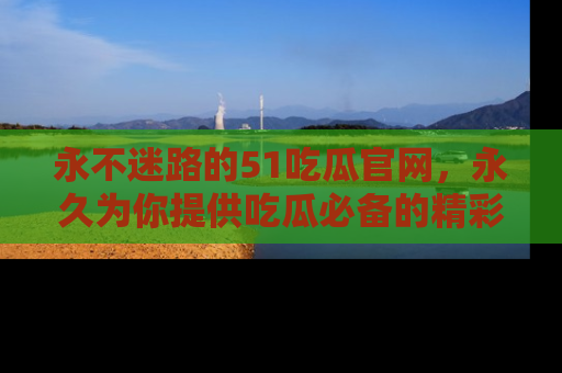 永不迷路的51吃瓜官网，永久为你提供吃瓜必备的精彩资讯